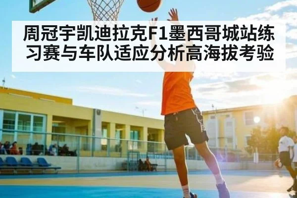 周冠宇凯迪拉克F1墨西哥城站练习赛与车队适应分析高海拔考验