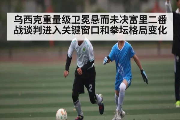 乌西克重量级卫冕悬而未决富里二番战谈判进入关键窗口和拳坛格局变化