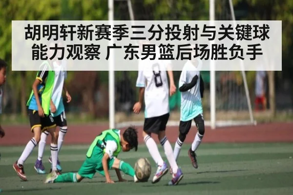 胡明轩新赛季三分投射与关键球能力观察 广东男篮后场胜负手
