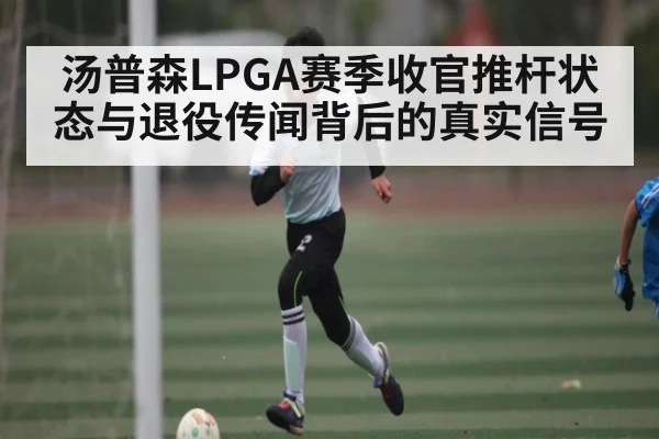 汤普森LPGA赛季收官推杆状态与退役传闻背后的真实信号 | kaiyun